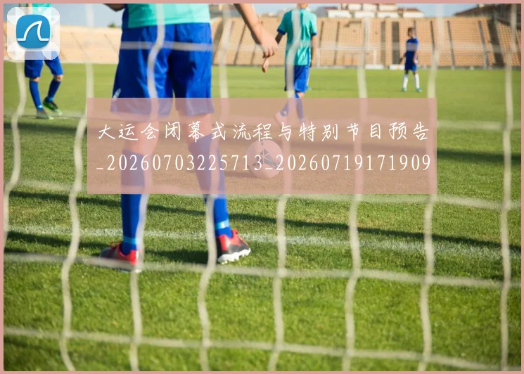 大运会闭幕式流程与特别节目预告_20260703225713_20260719171909