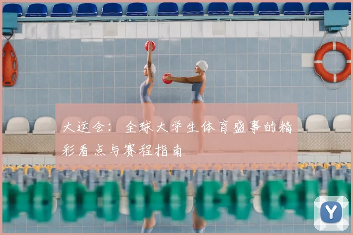 大运会：全球大学生体育盛事的精彩看点与赛程指南
