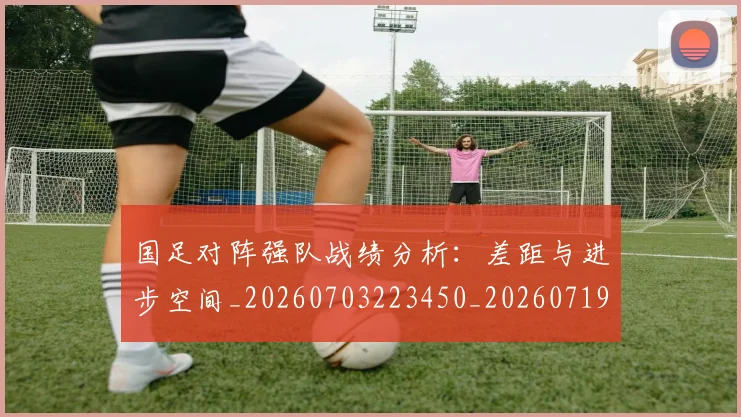 国足对阵强队战绩分析：差距与进步空间_20260703223450_20260719163129