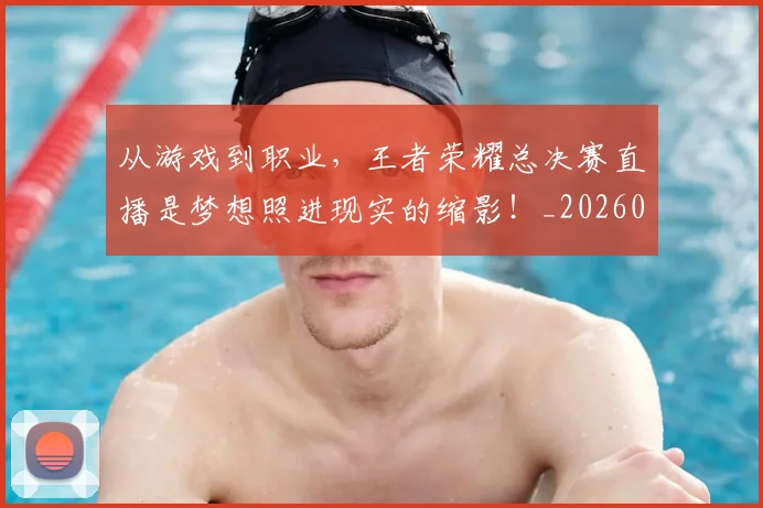 从游戏到职业,王者荣耀总决赛直播是梦想照进现实的缩影!_20260718001522