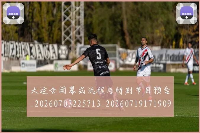 大运会闭幕式流程与特别节目预告_20260703225713_20260719171909